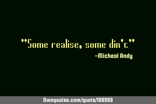 "Some realise,some din