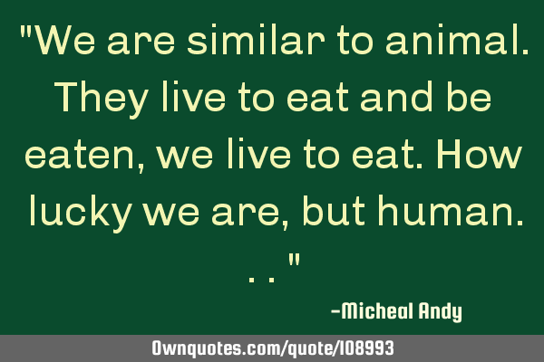 "We are similar to animal.They live to eat and be eaten,we live to eat.How lucky we are,but
