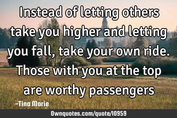 Instead of letting others take you higher and letting you fall, take your own ride. Those with you