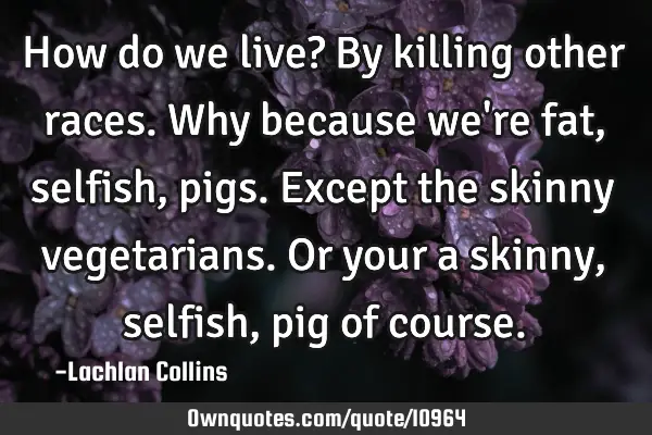 How do we live? By killing other races. Why because we