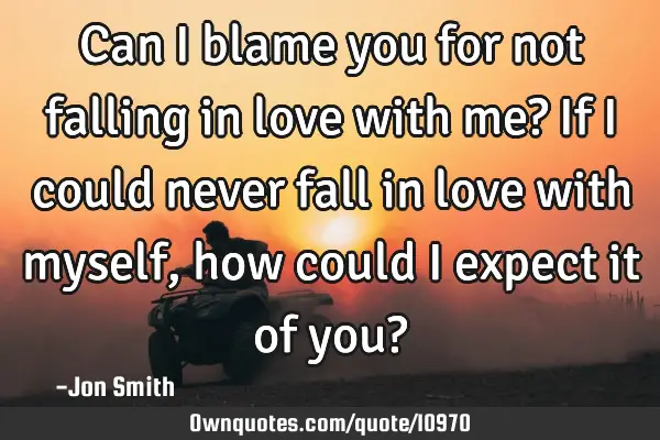 Can I blame you for not falling in love with me? If I could never fall in love with myself, how