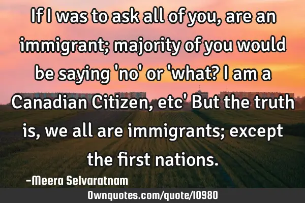 If I was to ask all of you, are an immigrant; majority of you would be saying 