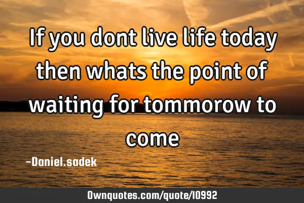 If you dont live life today then whats the point of waiting for tommorow to