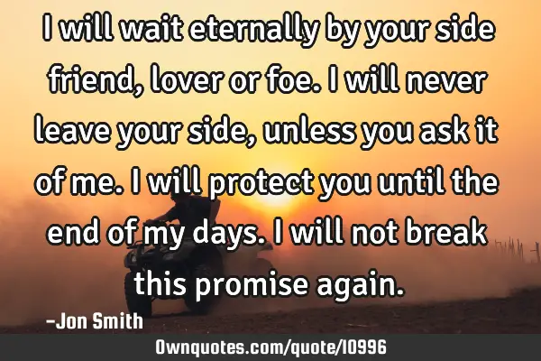 I will wait eternally by your side friend, lover or foe. I will never leave your side, unless you