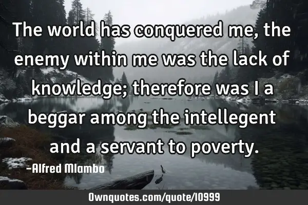 The world has conquered me, the enemy within me was the lack of knowledge; therefore was I a beggar
