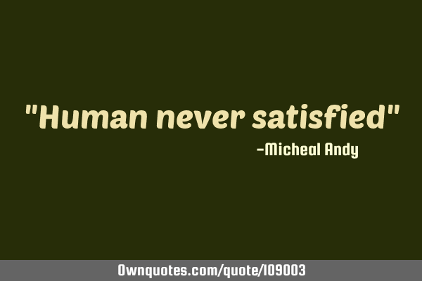 "Human never satisfied"