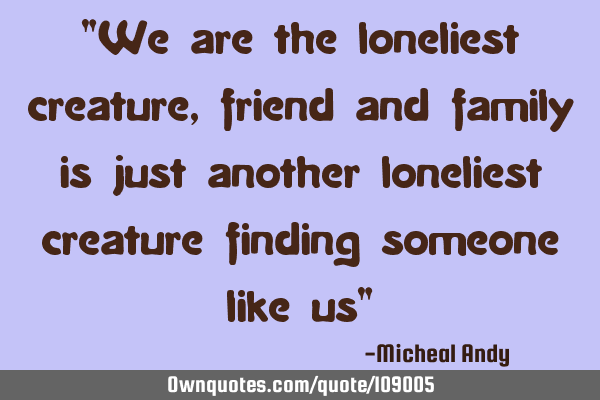 "We are the loneliest creature,friend and family is just another loneliest creature finding someone