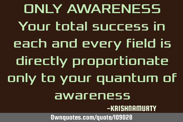 ONLY AWARENESS Your total success in each and every field is directly proportionate only to your
