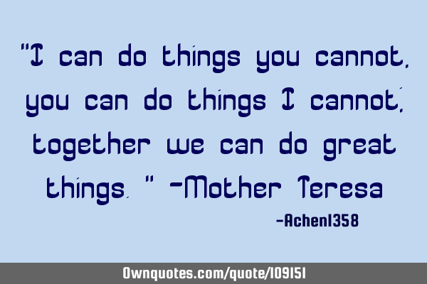"I can do things you cannot, you can do things I cannot; together we can do great things." -Mother T