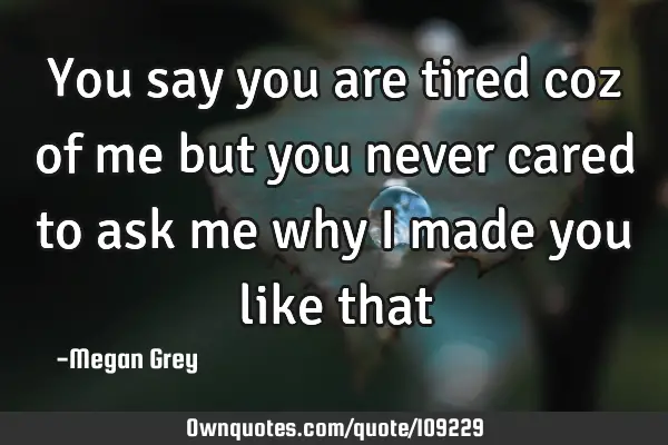 You say you are tired coz of me but you never cared to ask me why i made you like