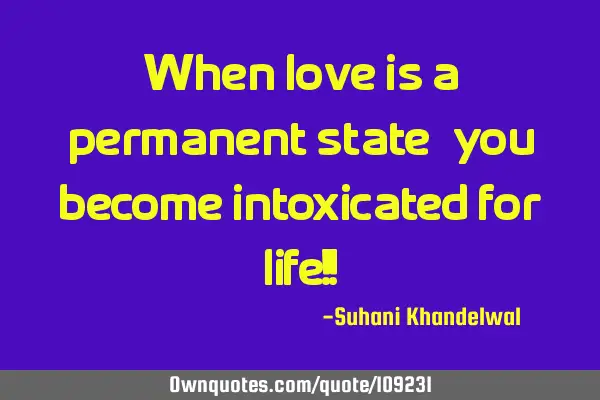 When love is a permanent state, you become intoxicated for life!!