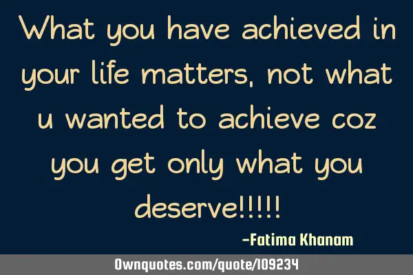 What you have achieved in your life matters, not what u wanted to achieve coz you get only what you