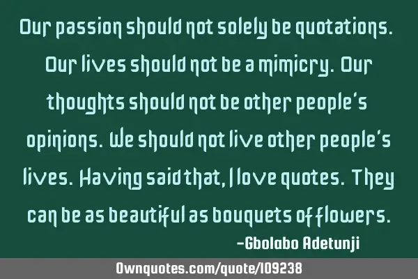 Our passion should not solely be quotations. Our lives should not be a mimicry. Our thoughts should