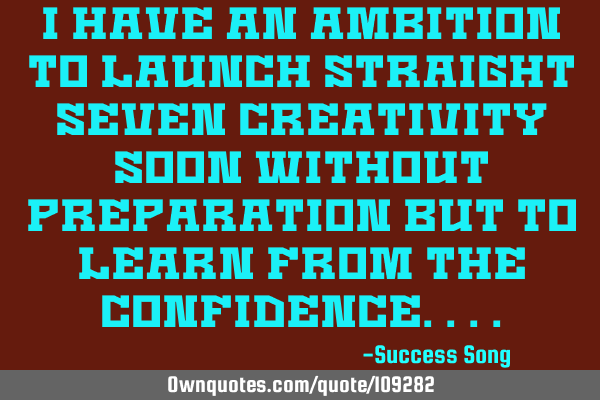 I have an ambition to launch straight seven creativity soon without preparation but to learn from