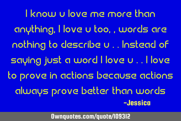 I know u love me more than anything , I love u too ,,words are nothing to describe u ..Instead of