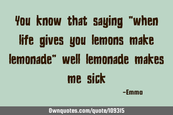 You know that saying "when life gives you lemons make lemonade" well lemonade makes me