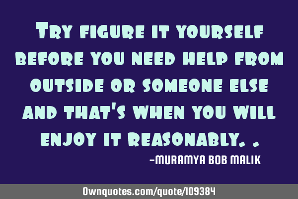Try figure it yourself before you need help from outside or someone else and that
