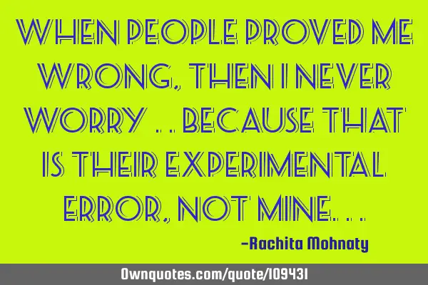 When people proved me wrong ,then I never worry ..because that is their experimental error ,not