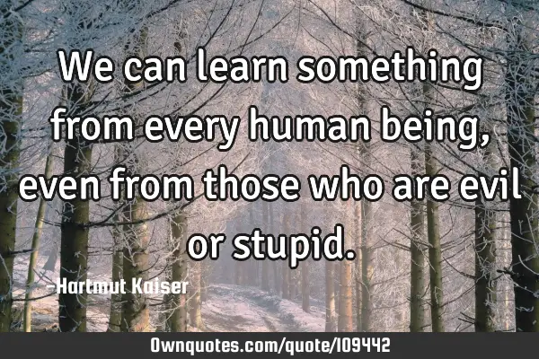 We can learn something from every human being, even from those who are evil or