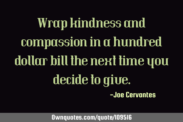 Wrap kindness and compassion in a hundred dollar bill the next time you decide to