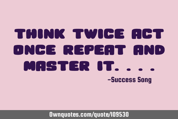 Think twice act once repeat and master