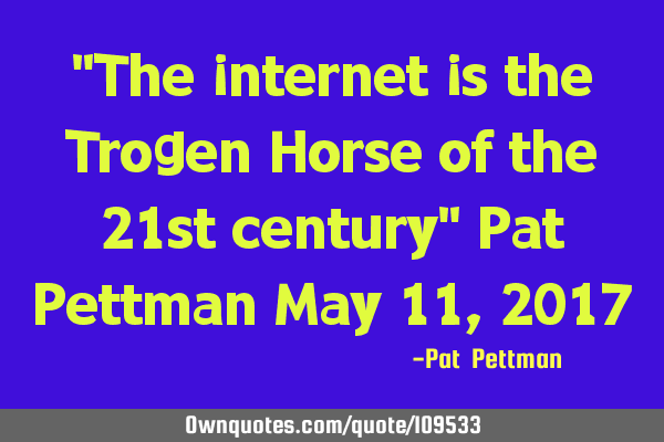 "The internet is the Trogen Horse of the 21st century" Pat Pettman May 11, 2017