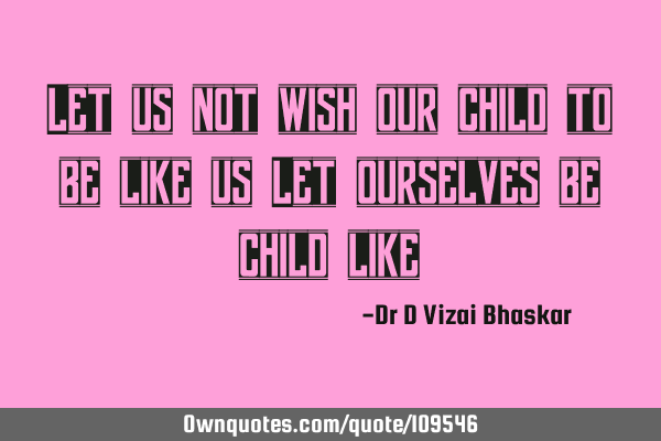 Let us not wish our child to be like us Let ourselves be child
