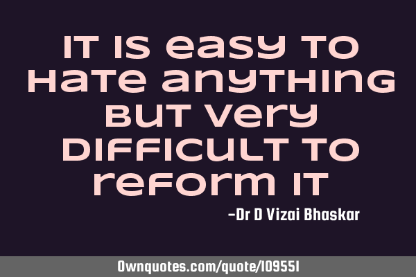 It is easy to hate anything But very difficult to reform