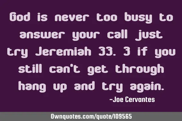 God is never too busy to answer your call just try Jeremiah 33.3 if you still can
