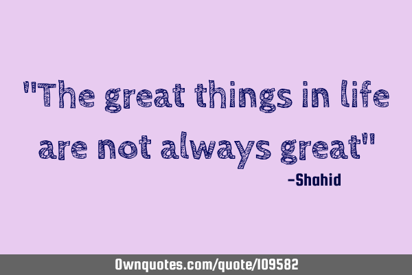 "The great things in life are not always great"