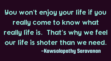 You won't enjoy your life if you really come to know what really life is. That's why we feel our