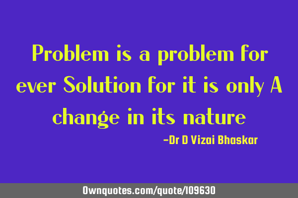 Problem is a problem for ever Solution for it is only A change in its