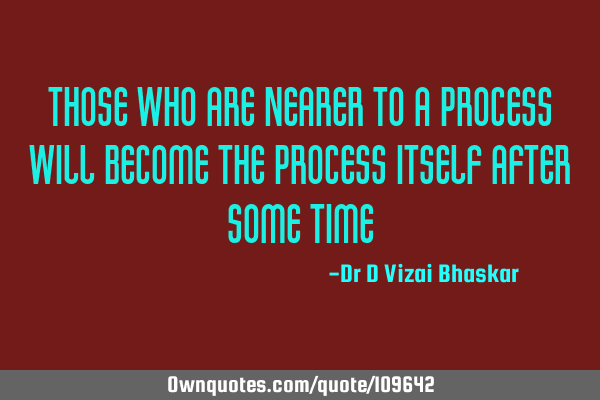 Those who are nearer to a process Will become the process itself after some