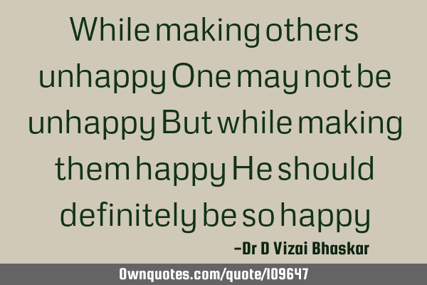 While making others unhappy One may not be unhappy But while making them happy He should definitely