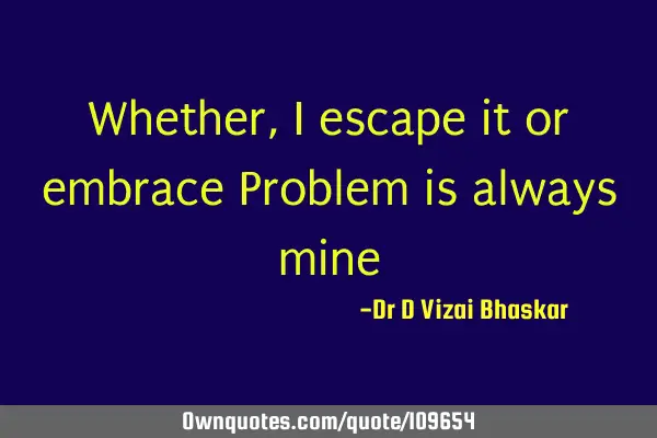 Whether, I escape it or embrace Problem is always
