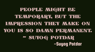 People might be temporary, but the impression they make on you is so damn Permanent. ~ Suyog Potdar