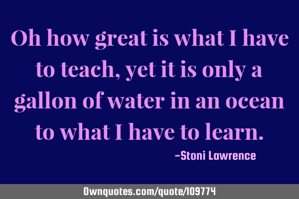 Oh how great is what i have to teach, yet it is only a gallon of water in an ocean to what i have