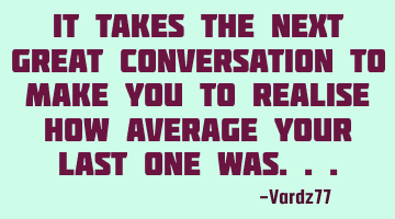 It takes the next great conversation to make you to realise how average your last one was...