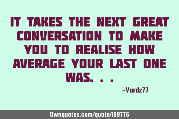 It takes the next great conversation to make you to realise how average your last one