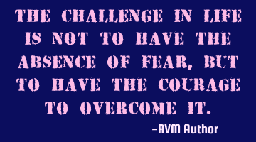 The Challenge in Life is not to have the absence of Fear, but to have the Courage to overcome it.