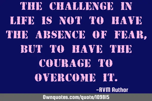 The Challenge in Life is not to have the absence of Fear, but to have the Courage to overcome