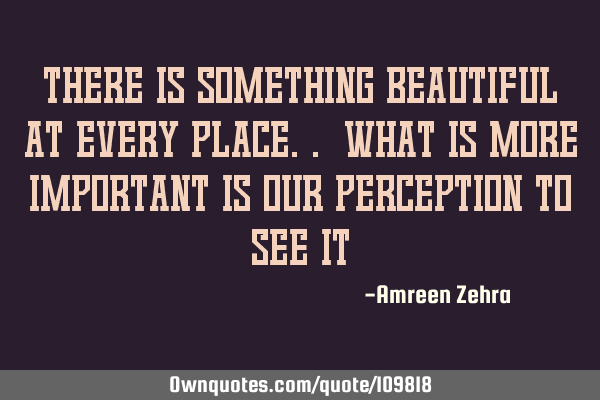 There is something beautiful at every place.. What is more important is our perception to see
