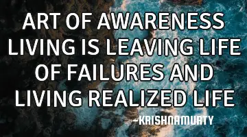 ART OF AWARENESS LIVING IS LEAVING LIFE OF FAILURES AND LIVING REALIZED LIFE