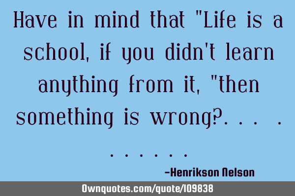 Have in mind that "Life is a school, if you didn