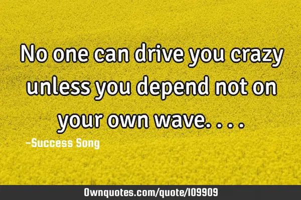 No one can drive you crazy unless you depend not on your own