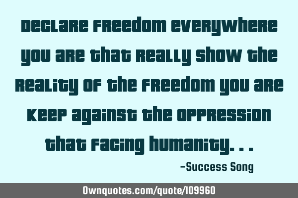 Declare freedom everywhere you are that really show the reality of the freedom you are keep against