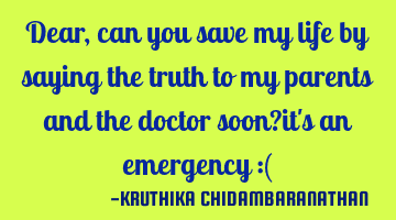 Dear,can you save my life by saying the truth to my parents and the doctor soon?it's an emergency :(