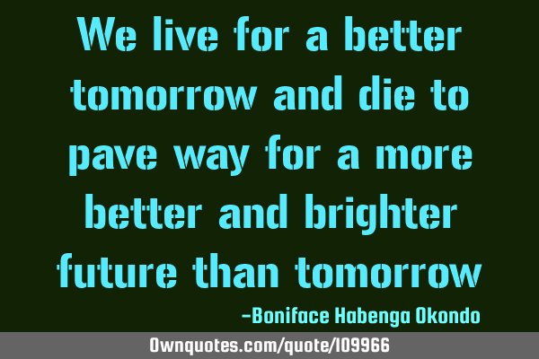 We live for a better tomorrow and die to pave way for a more better and brighter future than