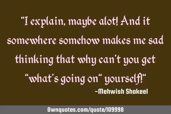 "I explain, maybe alot! And it somewhere somehow makes me sad thinking that why can