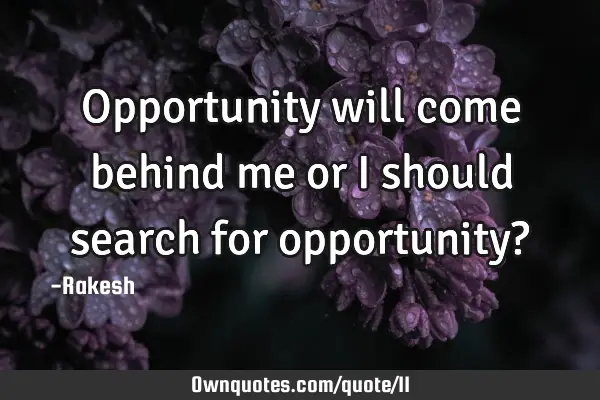 Opportunity will come behind me or I should search for opportunity?